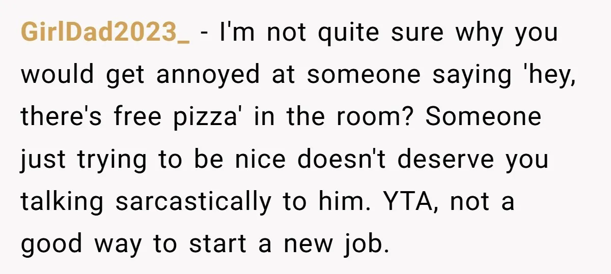 GirlDad2023_ − I'm not quite sure why you would get annoyed at someone saying 'hey, there's free pizza' in the room? Someone just trying to be nice doesn't deserve you...