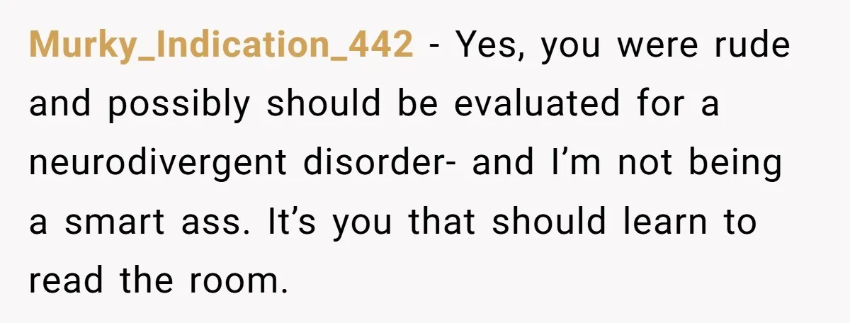 Murky_Indication_442 − Yes, you were rude and possibly should be evaluated for a neurodivergent disorder- and I’m not being a smart ass. It’s you that should learn to read the...