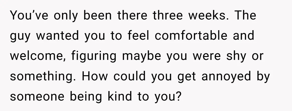 You’ve only been there three weeks. The guy wanted you to feel comfortable and welcome, figuring maybe you were shy or something. How could you get annoyed by someone being...