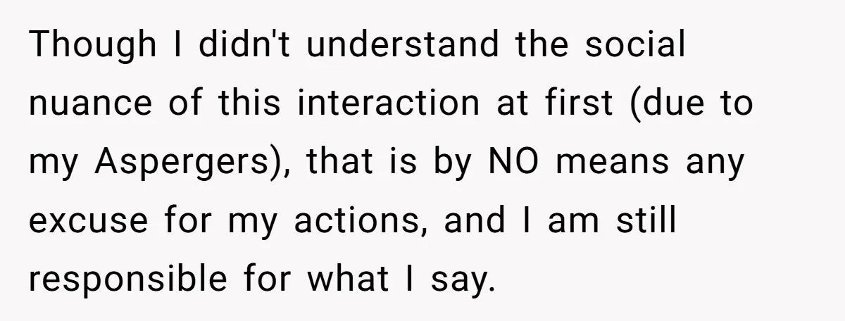 Though I didn't understand the social nuance of this interaction at first (due to my Aspergers), that is by NO means any excuse for my actions, and I am still...