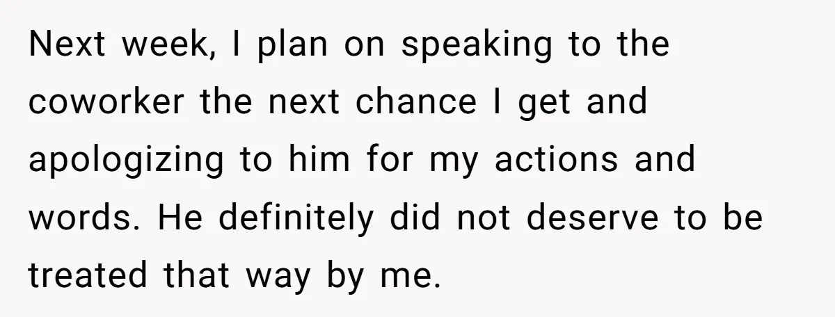 Next week, I plan on speaking to the coworker the next chance I get and apologizing to him for my actions and words. He definitely did not deserve to be...