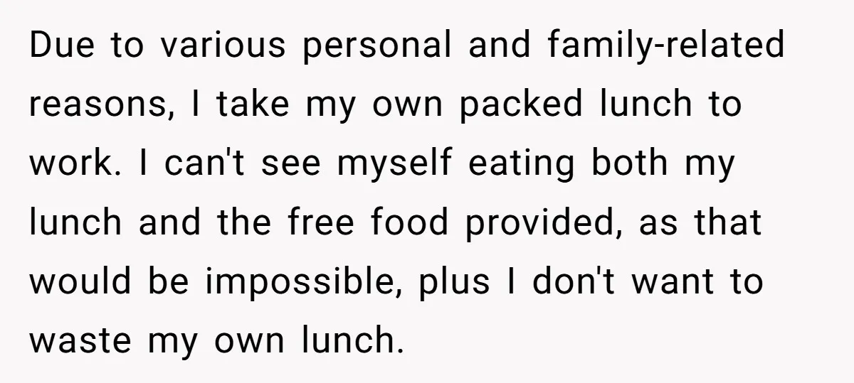 Due to various personal and family-related reasons, I take my own packed lunch to work. I can't see myself eating both my lunch and the free food provided, as that...