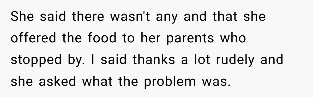 She said there wasn't any and that she offered the food to her parents who stopped by. I said thanks a lot rudely and she asked what the problem was.
