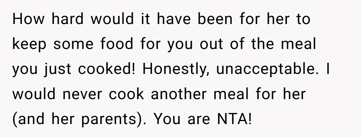 How hard would it have been for her to keep some food for you out of the meal you just cooked! Honestly, unacceptable. I would never cook another meal for...