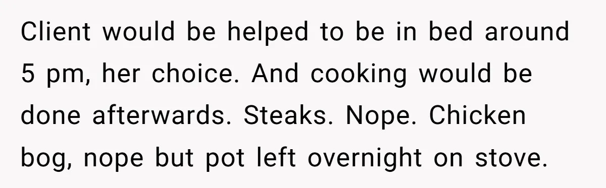 Client would be helped to be in bed around 5 pm, her choice. And cooking would be done afterwards. Steaks. Nope. Chicken bog, nope but pot left overnight on stove.