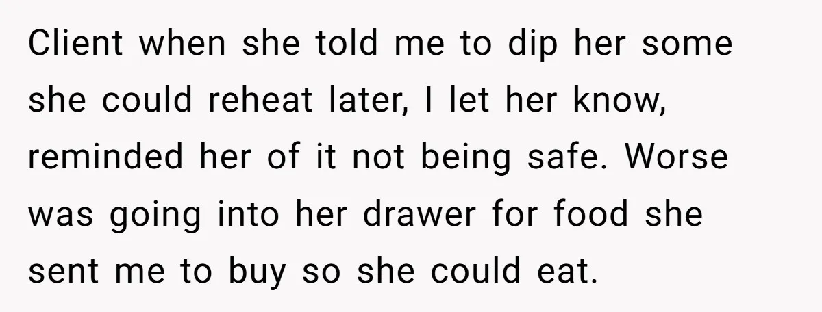 Client when she told me to dip her some she could reheat later, I let her know, reminded her of it not being safe. Worse was going into her drawer...