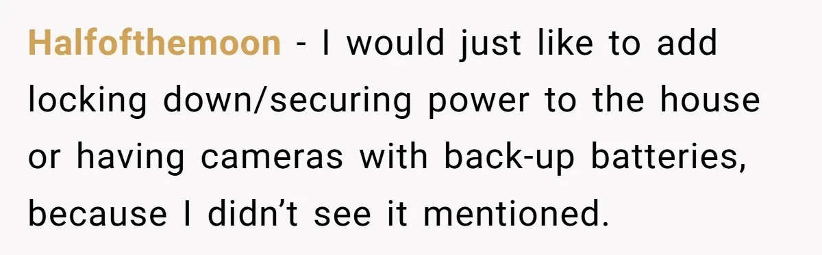 Halfofthemoon − I would just like to add locking down/securing power to the house or having cameras with back-up batteries, because I didn’t see it mentioned.
