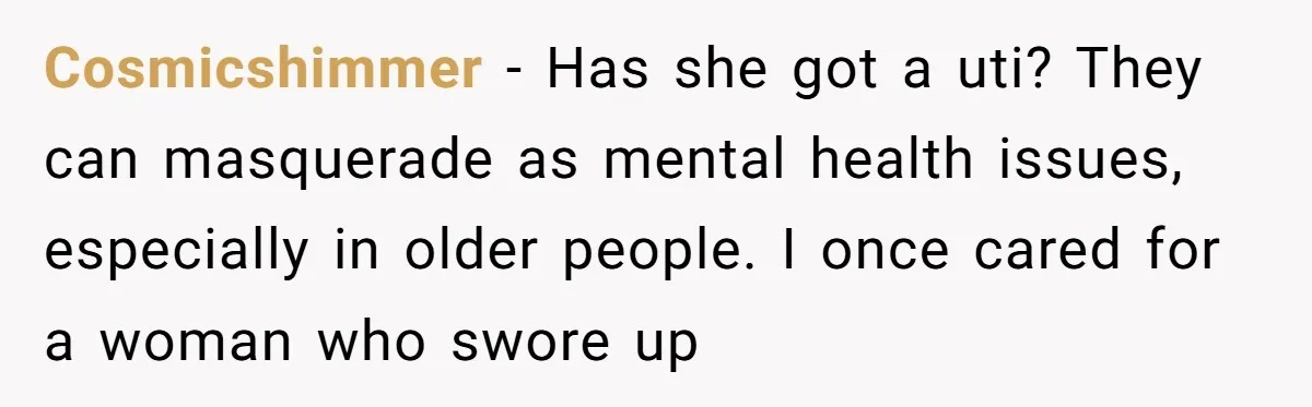 Cosmicshimmer − Has she got a uti? They can masquerade as mental health issues, especially in older people. I once cared for a woman who swore up