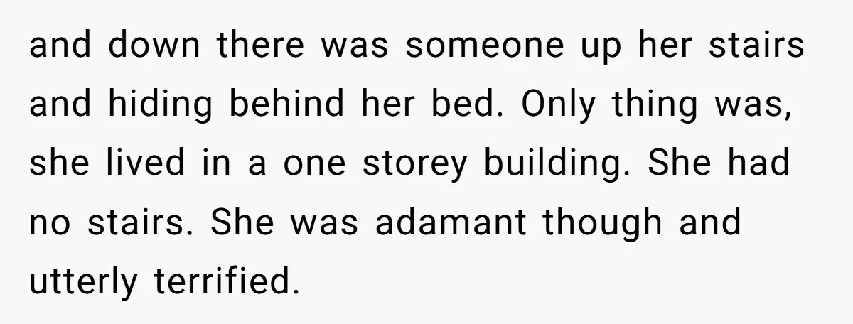 and down there was someone up her stairs and hiding behind her bed. Only thing was, she lived in a one storey building. She had no stairs. She was adamant...