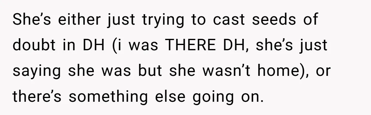 She’s either just trying to cast seeds of doubt in DH (i was THERE DH, she’s just saying she was but she wasn’t home), or there’s something else going on.