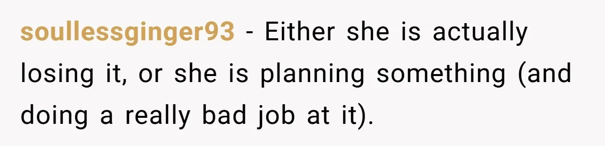 soullessginger93 − Either she is actually losing it, or she is planning something (and doing a really bad job at it).