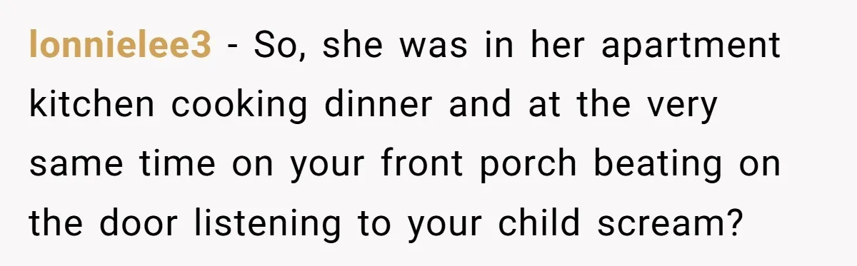 lonnielee3 − So, she was in her apartment kitchen cooking dinner and at the very same time on your front porch beating on the door listening to your child scream?
