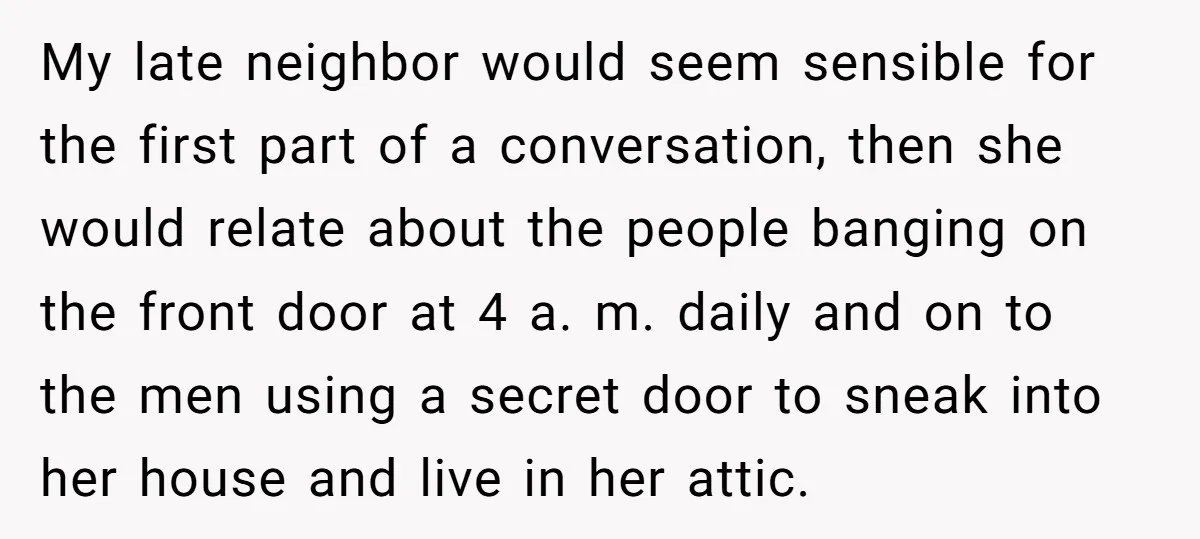 My late neighbor would seem sensible for the first part of a conversation, then she would relate about the people banging on the front door at 4 a. m. daily...
