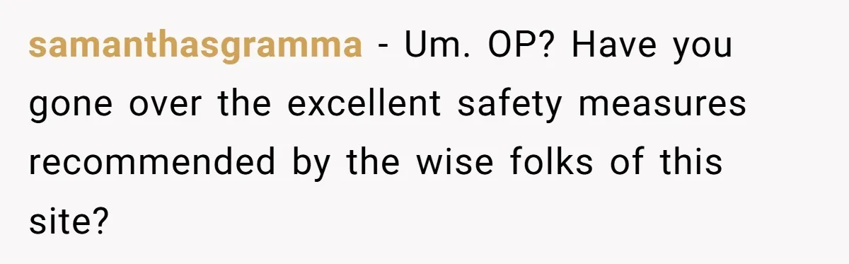samanthasgramma − Um. OP? Have you gone over the excellent safety measures recommended by the wise folks of this site?
