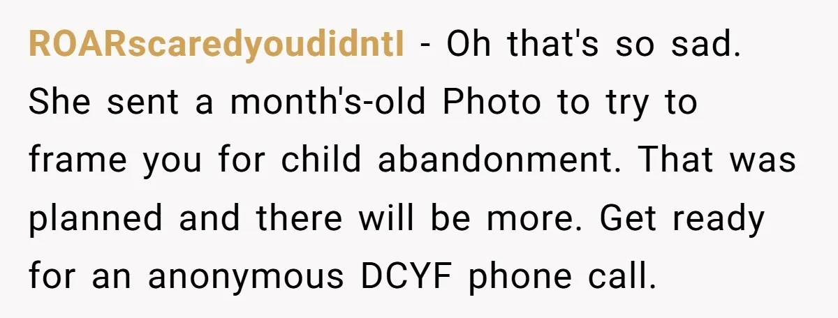 ROARscaredyoudidntI − Oh that's so sad. She sent a month's-old Photo to try to frame you for child abandonment. That was planned and there will be more. Get ready for...