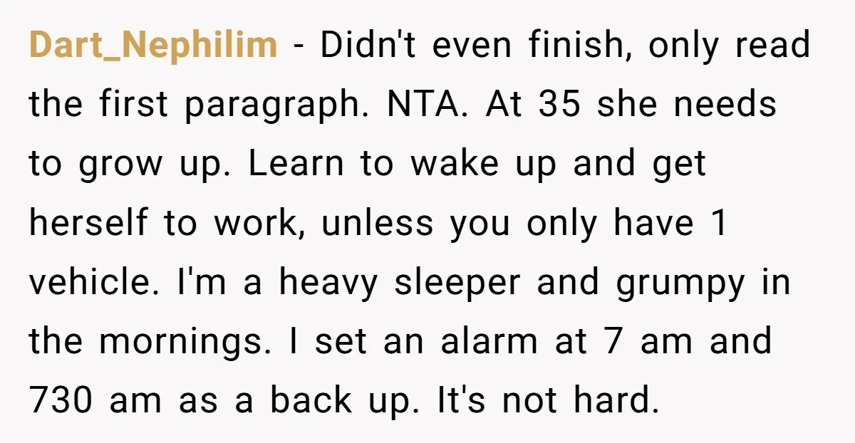 Dart_Nephilim − Didn't even finish, only read the first paragraph. NTA. At 35 she needs to grow up. Learn to wake up and get herself to work, unless you only...