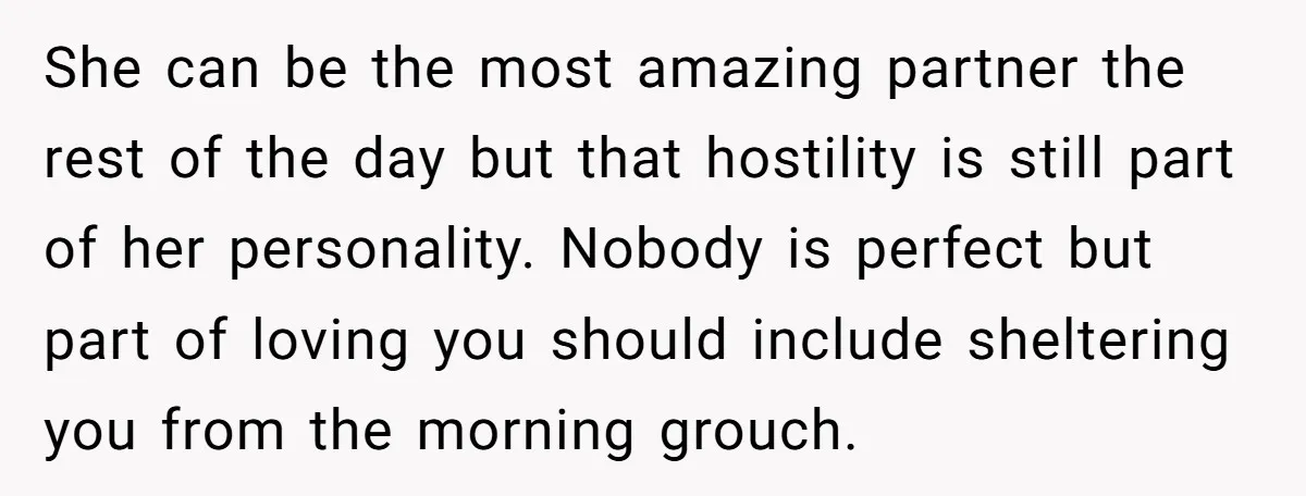 She can be the most amazing partner the rest of the day but that hostility is still part of her personality. Nobody is perfect but part of loving you should...