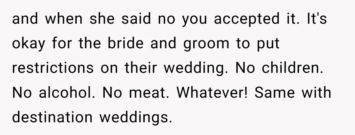and when she said no you accepted it. It's okay for the bride and groom to put restrictions on their wedding. No children. No alcohol. No meat. Whatever! Same with...