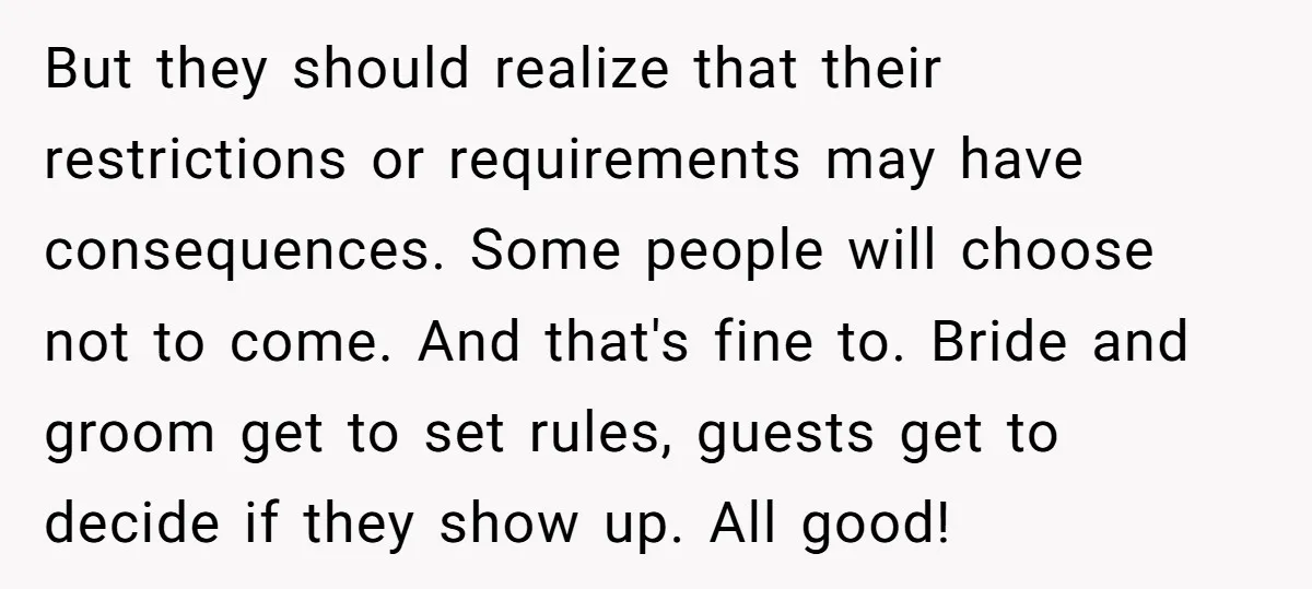 But they should realize that their restrictions or requirements may have consequences. Some people will choose not to come. And that's fine to. Bride and groom get to set rules,...