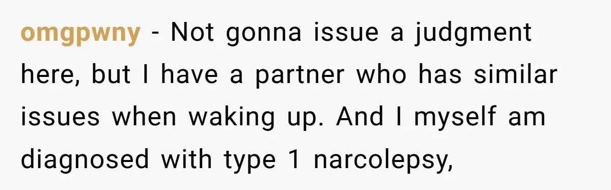omgpwny − Not gonna issue a judgment here, but I have a partner who has similar issues when waking up. And I myself am diagnosed with type 1 narcolepsy,