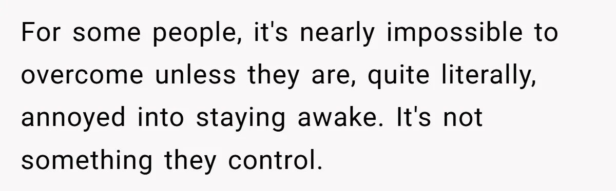 For some people, it's nearly impossible to overcome unless they are, quite literally, annoyed into staying awake. It's not something they control.