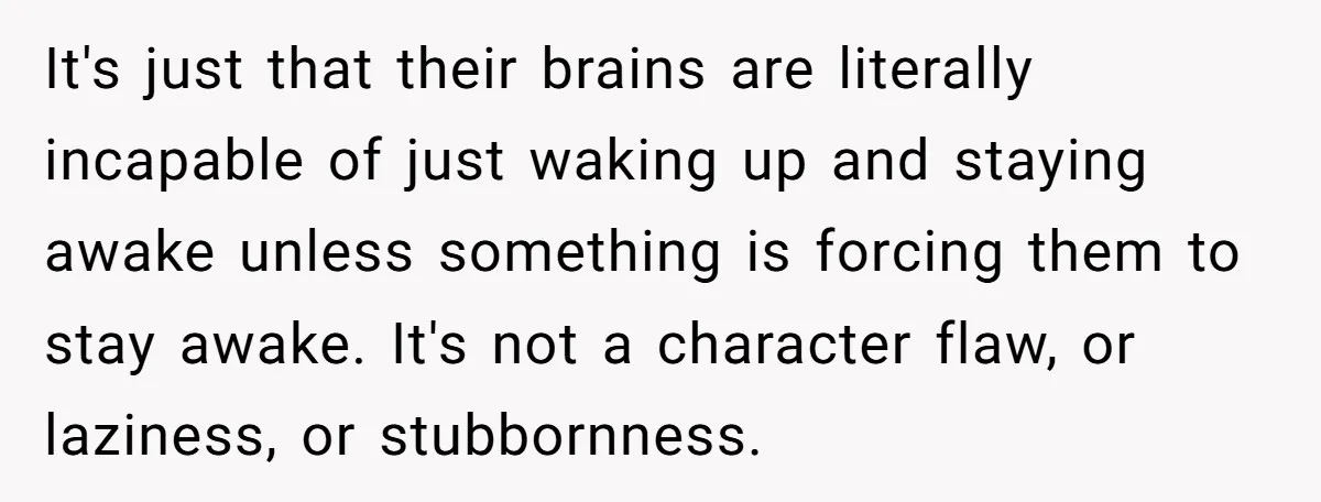 It's just that their brains are literally incapable of just waking up and staying awake unless something is forcing them to stay awake. It's not a character flaw, or laziness,...