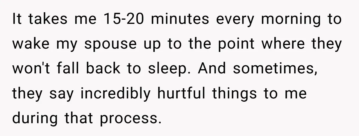 It takes me 15-20 minutes every morning to wake my spouse up to the point where they won't fall back to sleep. And sometimes, they say incredibly hurtful things to...
