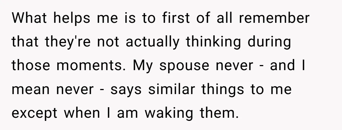 What helps me is to first of all remember that they're not actually thinking during those moments. My spouse never - and I mean never - says similar things to...