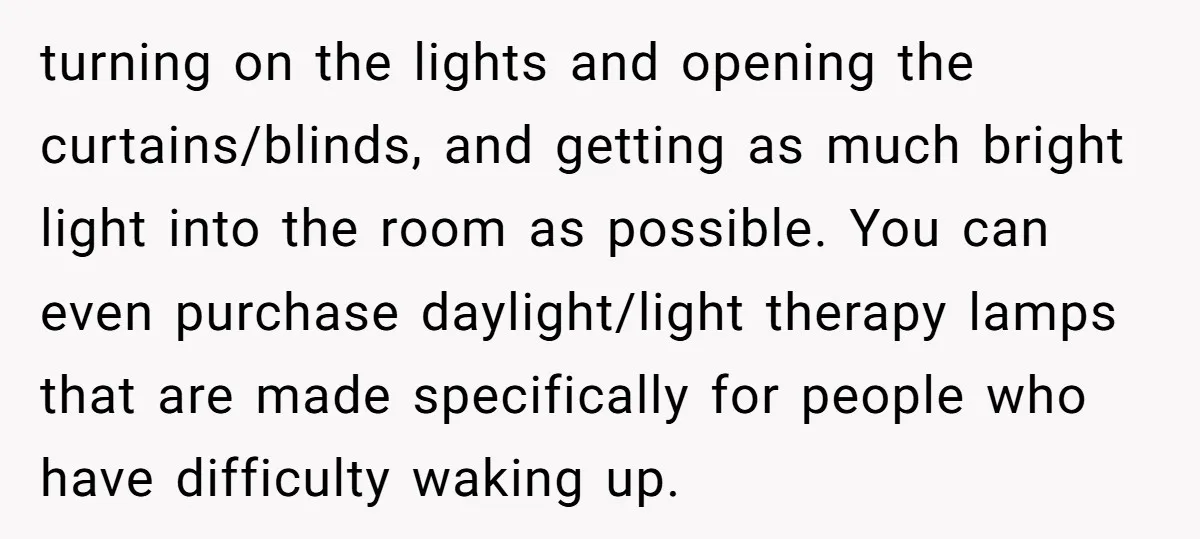 turning on the lights and opening the curtains/blinds, and getting as much bright light into the room as possible. You can even purchase daylight/light therapy lamps that are made specifically...