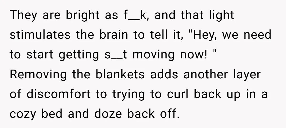 They are bright as f__k, and that light stimulates the brain to tell it, "Hey, we need to start getting s__t moving now! " Removing the blankets adds another layer...