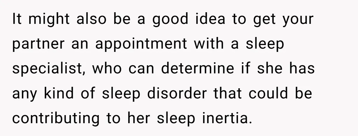 It might also be a good idea to get your partner an appointment with a sleep specialist, who can determine if she has any kind of sleep disorder that could...