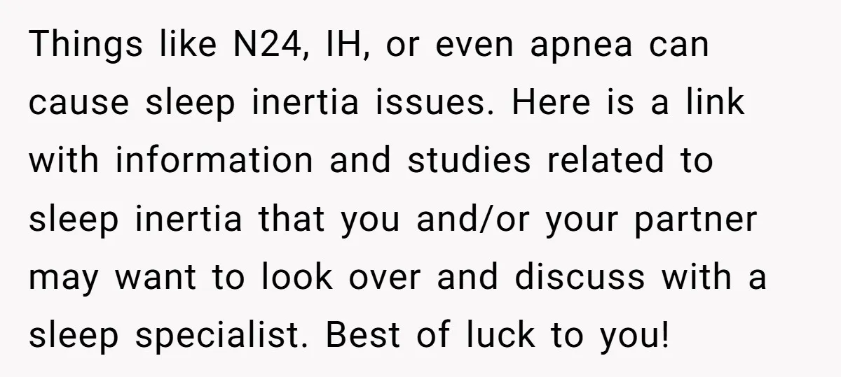 Things like N24, IH, or even apnea can cause sleep inertia issues. Here is a link with information and studies related to sleep inertia that you and/or your partner may...