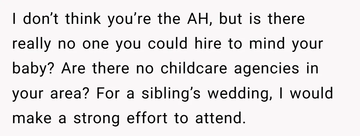 I don’t think you’re the AH, but is there really no one you could hire to mind your baby? Are there no childcare agencies in your area? For a sibling’s...