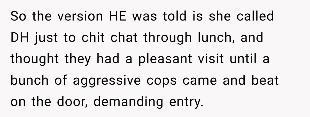 So the version HE was told is she called DH just to chit chat through lunch, and thought they had a pleasant visit until a bunch of aggressive cops came...
