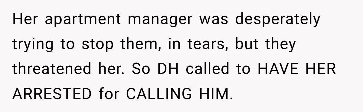 Her apartment manager was desperately trying to stop them, in tears, but they threatened her. So DH called to HAVE HER ARRESTED for CALLING HIM.