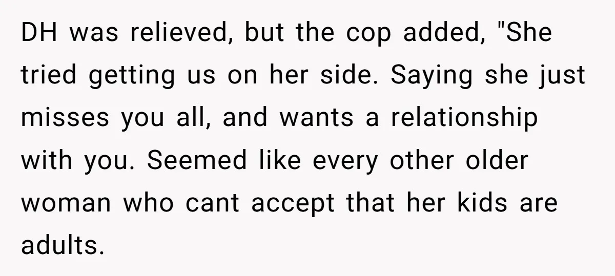 DH was relieved, but the cop added, "She tried getting us on her side. Saying she just misses you all, and wants a relationship with you. Seemed like every other...