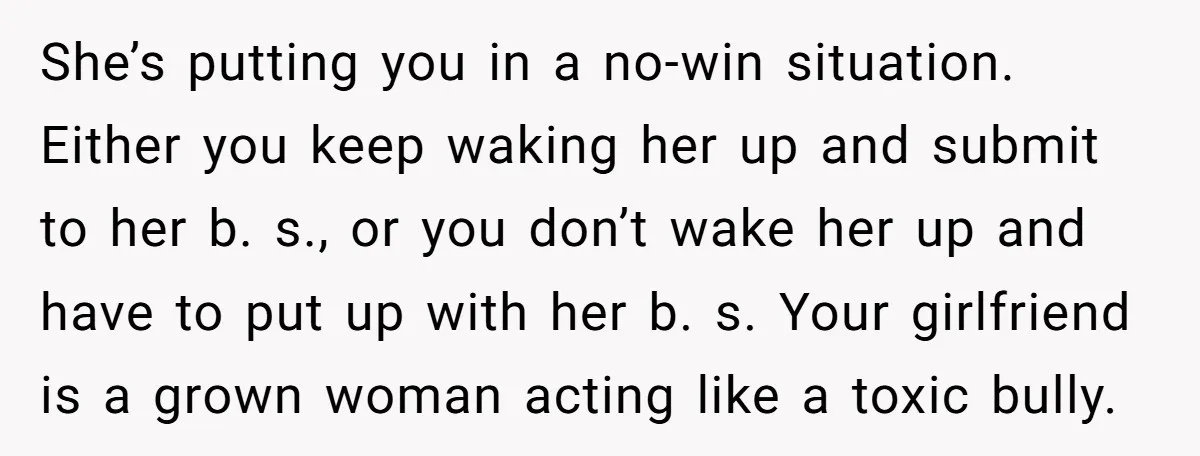 She’s putting you in a no-win situation. Either you keep waking her up and submit to her b. s., or you don’t wake her up and have to put up...