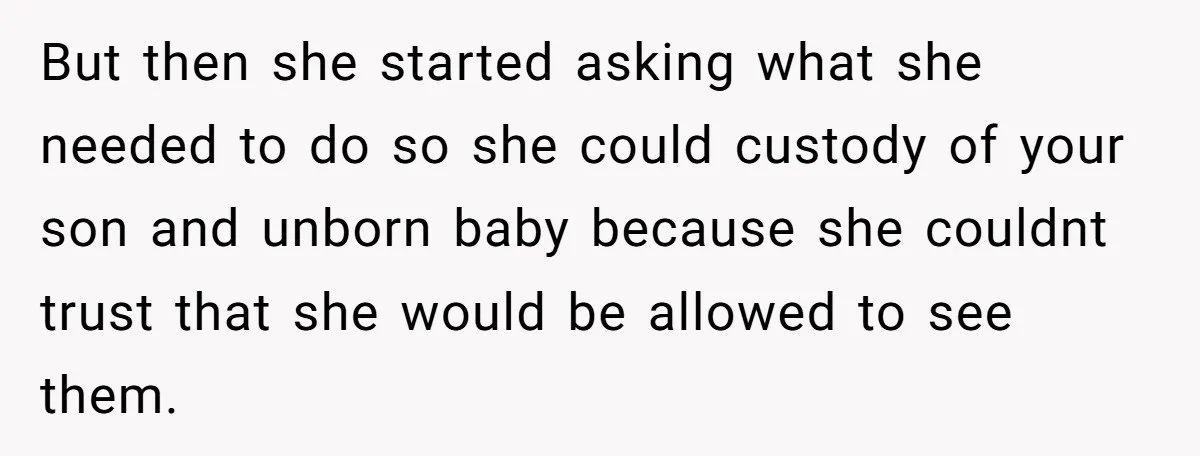 But then she started asking what she needed to do so she could custody of your son and unborn baby because she couldnt trust that she would be allowed to...