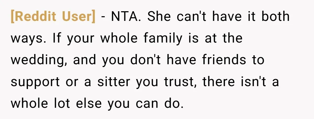[Reddit User] − NTA. She can't have it both ways. If your whole family is at the wedding, and you don't have friends to support or a sitter you trust,...