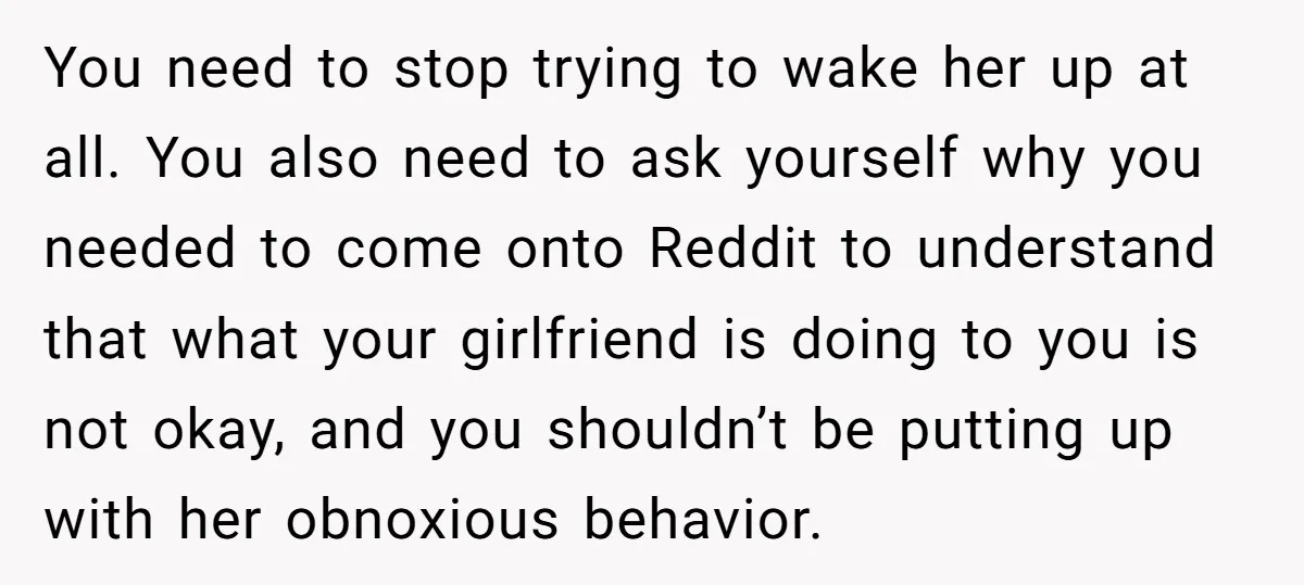 You need to stop trying to wake her up at all. You also need to ask yourself why you needed to come onto Reddit to understand that what your girlfriend...