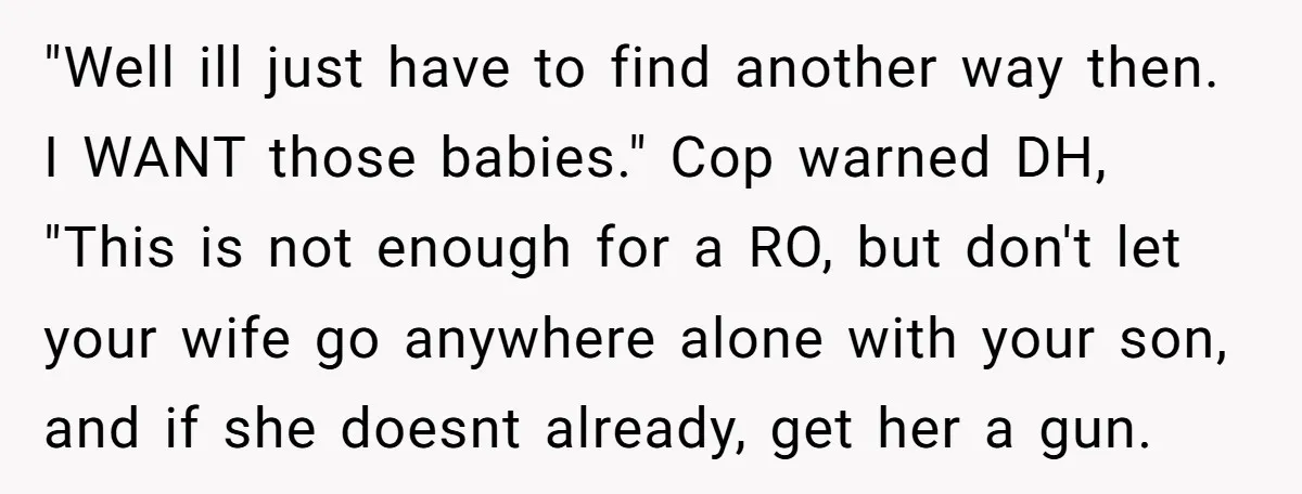 "Well ill just have to find another way then. I WANT those babies." Cop warned DH, "This is not enough for a RO, but don't let your wife go anywhere...
