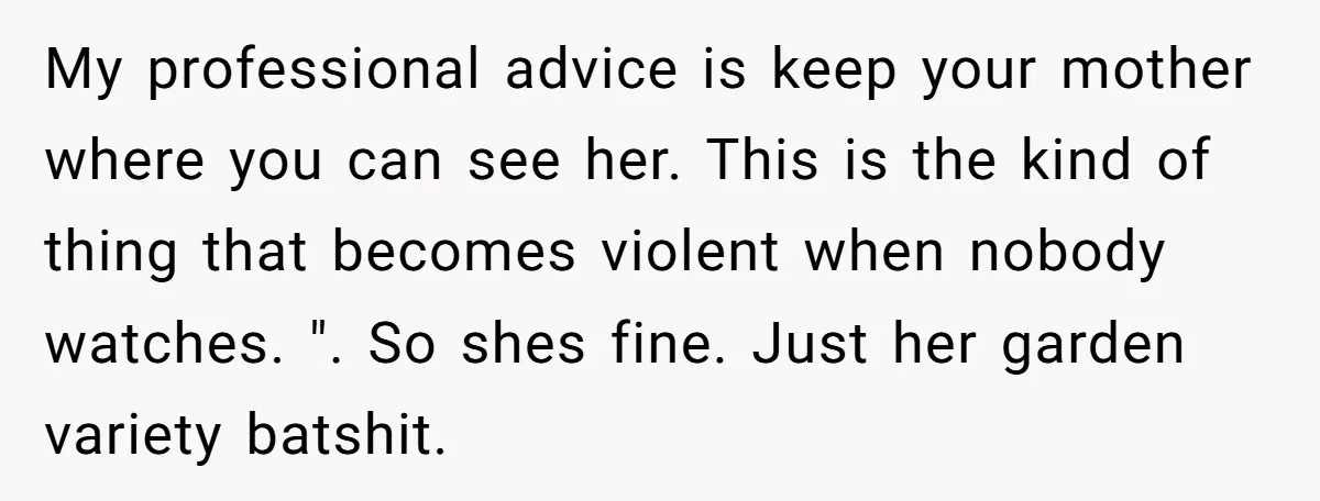 My professional advice is keep your mother where you can see her. This is the kind of thing that becomes violent when nobody watches. ". So shes fine. Just her...
