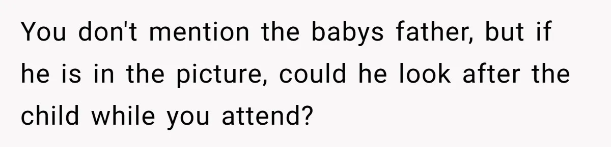 You don't mention the babys father, but if he is in the picture, could he look after the child while you attend?