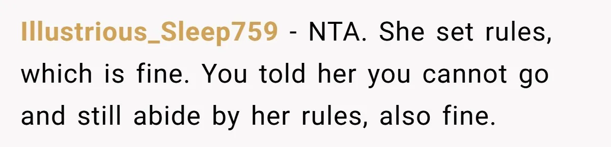 Illustrious_Sleep759 − NTA. She set rules, which is fine. You told her you cannot go and still abide by her rules, also fine.