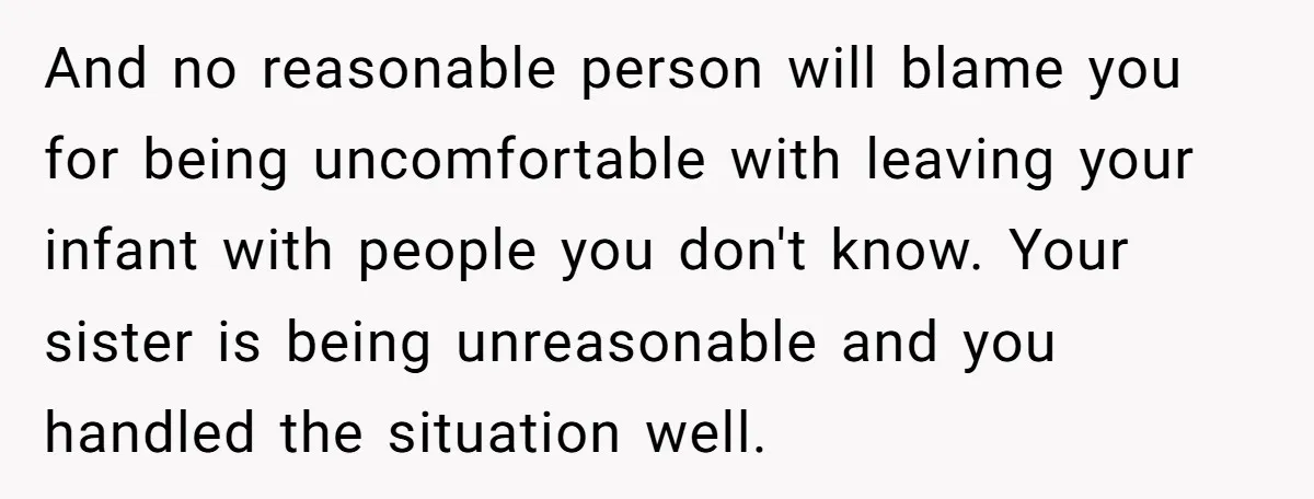 And no reasonable person will blame you for being uncomfortable with leaving your infant with people you don't know. Your sister is being unreasonable and you handled the situation well.