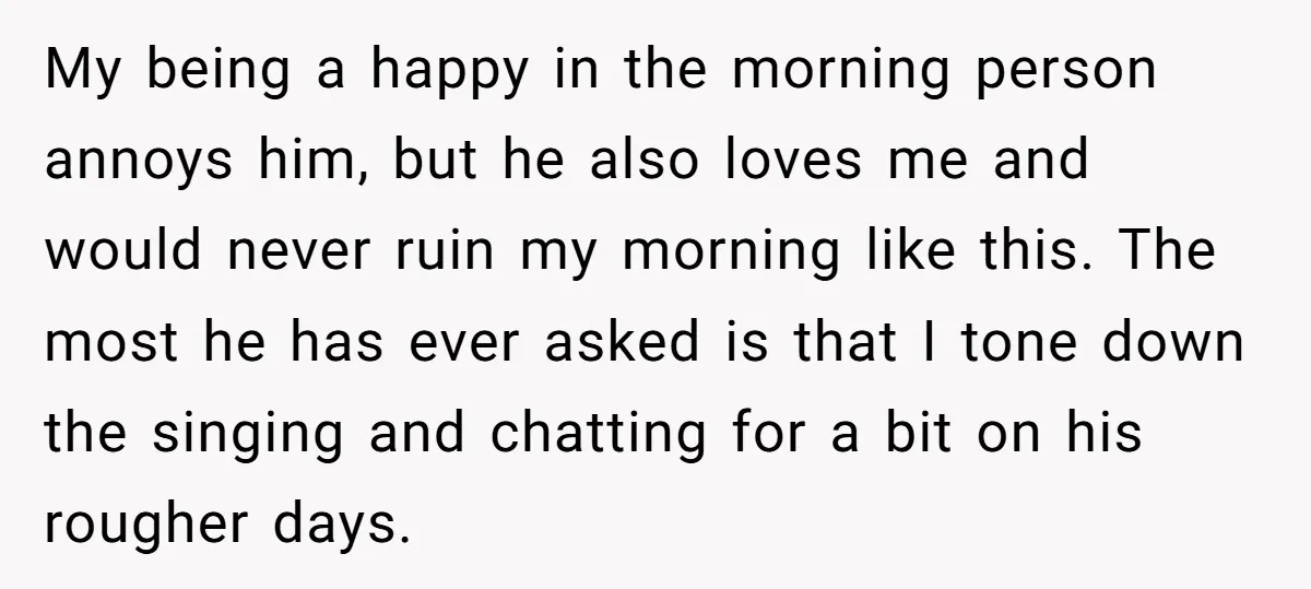 My being a happy in the morning person annoys him, but he also loves me and would never ruin my morning like this. The most he has ever asked is...