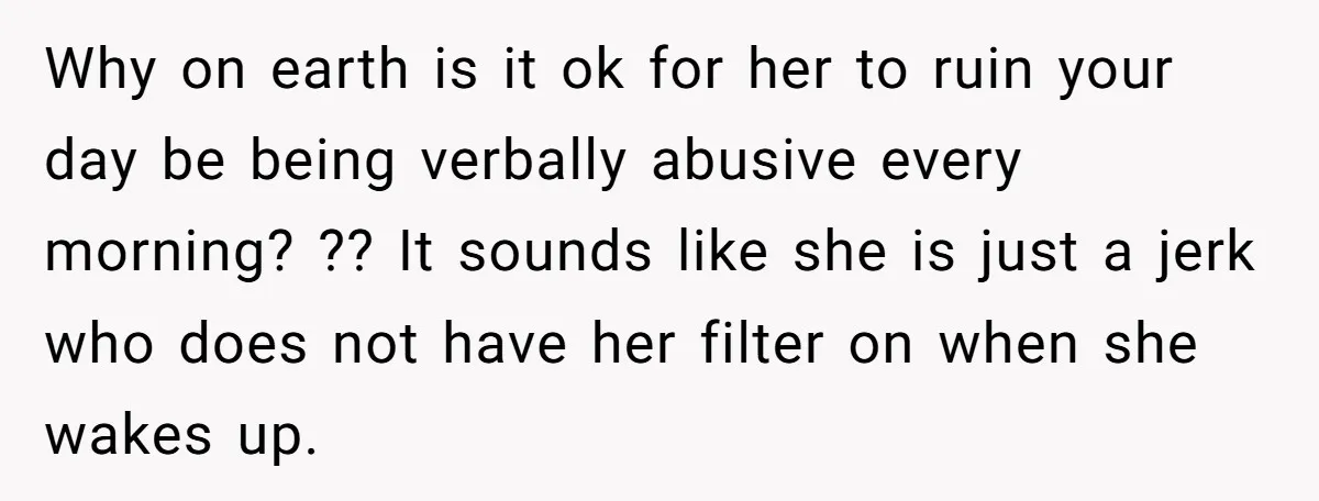 Why on earth is it ok for her to ruin your day be being verbally abusive every morning? ?? It sounds like she is just a jerk who does not...