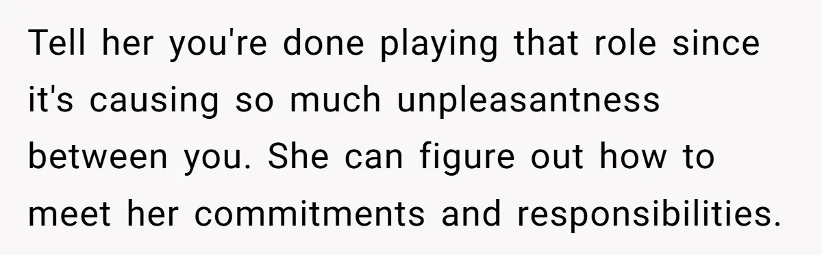 Tell her you're done playing that role since it's causing so much unpleasantness between you. She can figure out how to meet her commitments and responsibilities.