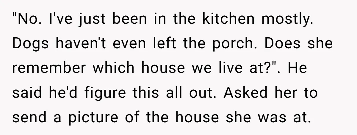 "No. I've just been in the kitchen mostly. Dogs haven't even left the porch. Does she remember which house we live at?". He said he'd figure this all out. Asked...