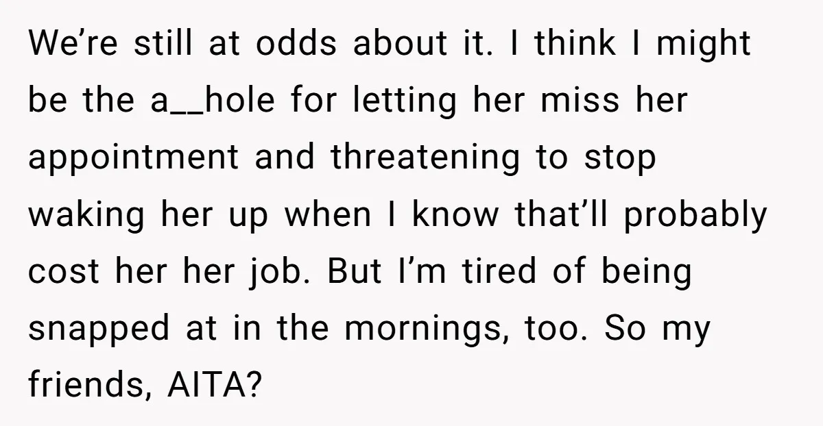 We’re still at odds about it. I think I might be the a__hole for letting her miss her appointment and threatening to stop waking her up when I know that’ll...
